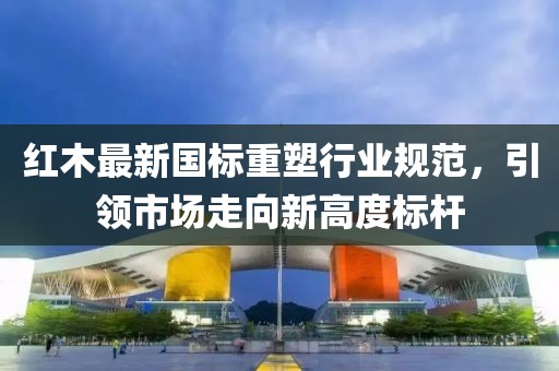 红木最新国标重塑行业规范，引领市场走向新高度标杆