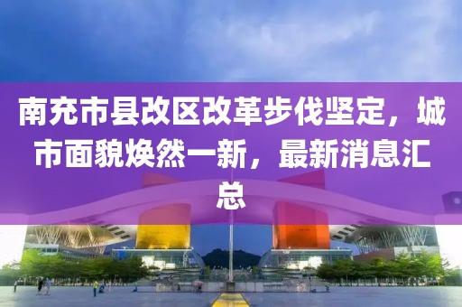 南充市县改区改革步伐坚定，城市面貌焕然一新，最新消息汇总