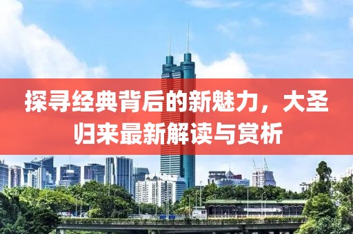探寻经典背后的新魅力，大圣归来最新解读与赏析