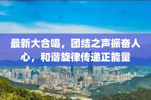 最新大合唱，团结之声振奋人心，和谐旋律传递正能量