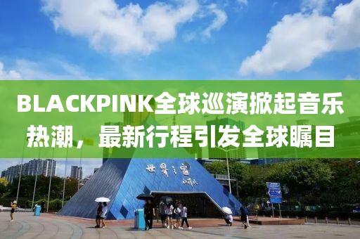 BLACKPINK全球巡演掀起音乐热潮，最新行程引发全球瞩目