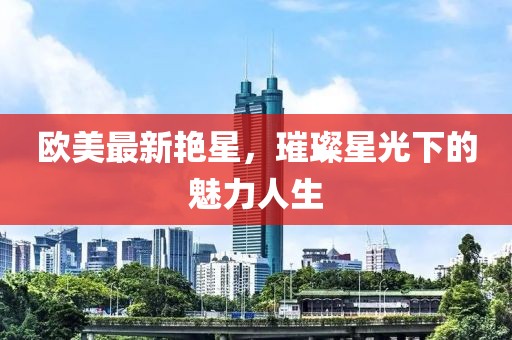 欧美最新艳星，璀璨星光下的魅力人生