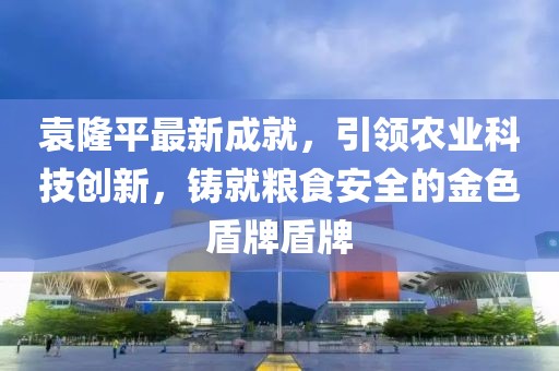 袁隆平最新成就，引领农业科技创新，铸就粮食安全的金色盾牌盾牌