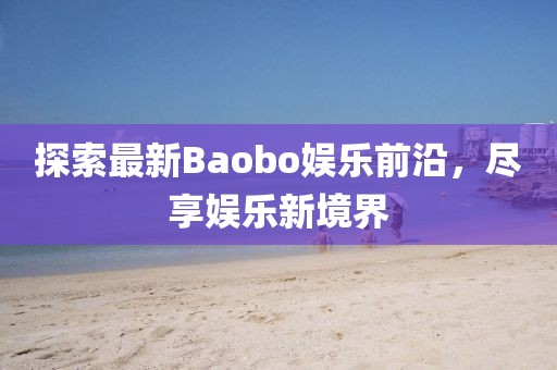 探索最新Baobo娱乐前沿，尽享娱乐新境界