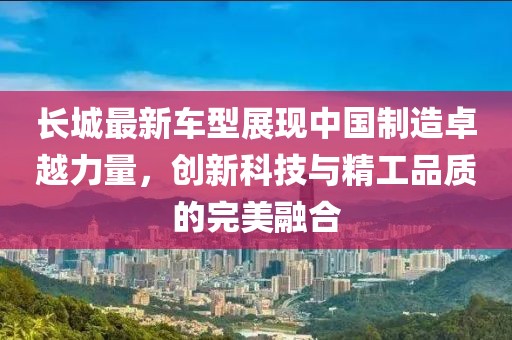 长城最新车型展现中国制造卓越力量，创新科技与精工品质的完美融合