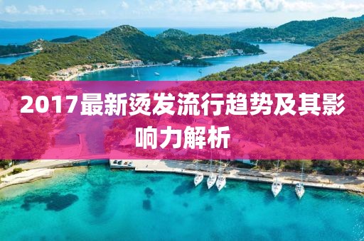 2017最新烫发流行趋势及其影响力解析