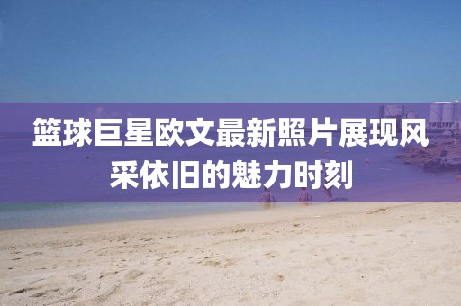 篮球巨星欧文最新照片展现风采依旧的魅力时刻