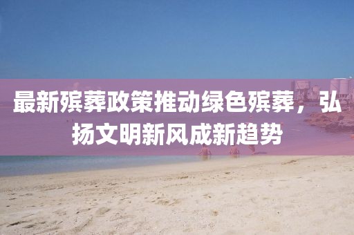 最新殡葬政策推动绿色殡葬，弘扬文明新风成新趋势