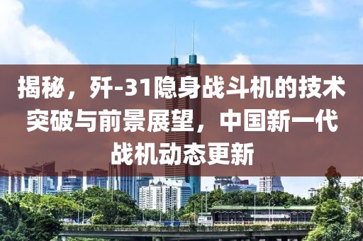 揭秘，歼-31隐身战斗机的技术突破与前景展望，中国新一代战机动态更新