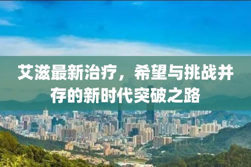 艾滋最新治疗，希望与挑战并存的新时代突破之路