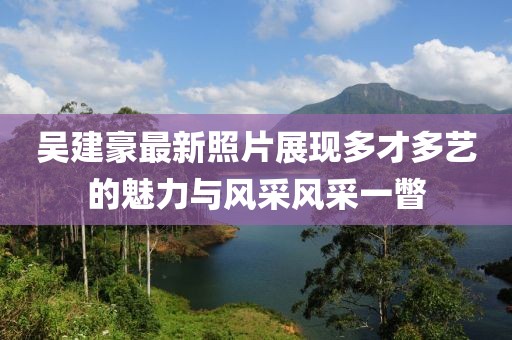 吴建豪最新照片展现多才多艺的魅力与风采风采一瞥