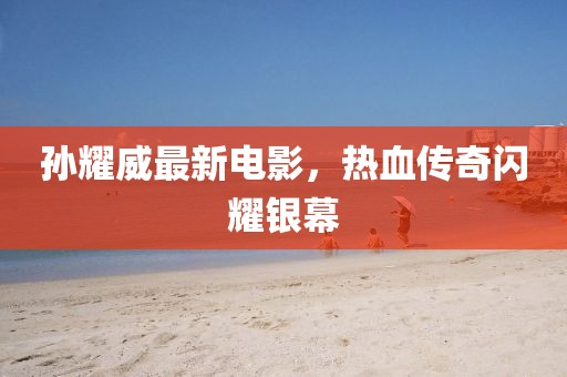 孙耀威最新电影，热血传奇闪耀银幕