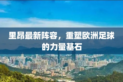 里昂最新阵容，重塑欧洲足球的力量基石