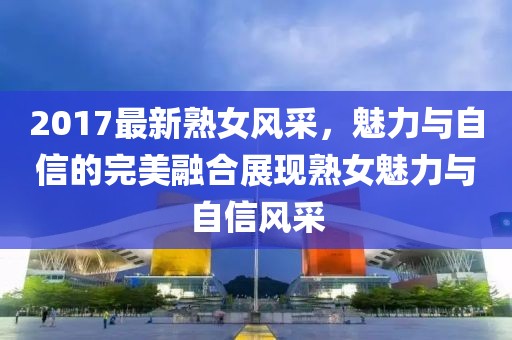 2017最新熟女风采，魅力与自信的完美融合展现熟女魅力与自信风采