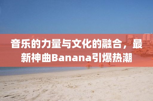 音乐的力量与文化的融合，最新神曲Banana引爆热潮
