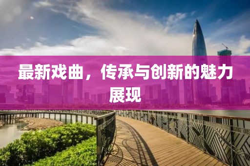 最新戏曲，传承与创新的魅力展现
