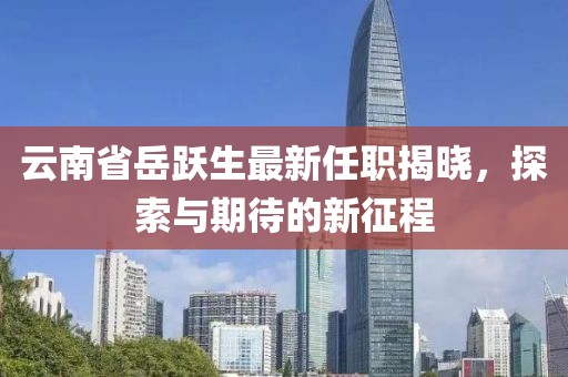 云南省岳跃生最新任职揭晓，探索与期待的新征程
