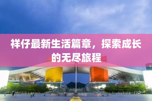 祥仔最新生活篇章，探索成长的无尽旅程