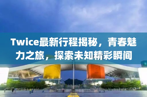 Twice最新行程揭秘，青春魅力之旅，探索未知精彩瞬间