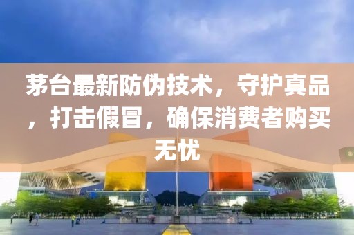 茅台最新防伪技术，守护真品，打击假冒，确保消费者购买无忧