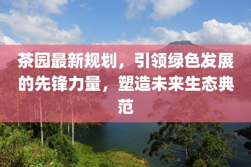 茶园最新规划，引领绿色发展的先锋力量，塑造未来生态典范