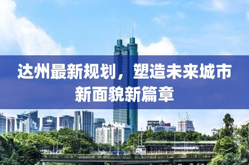 达州最新规划，塑造未来城市新面貌新篇章