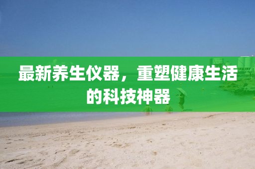 最新养生仪器，重塑健康生活的科技神器