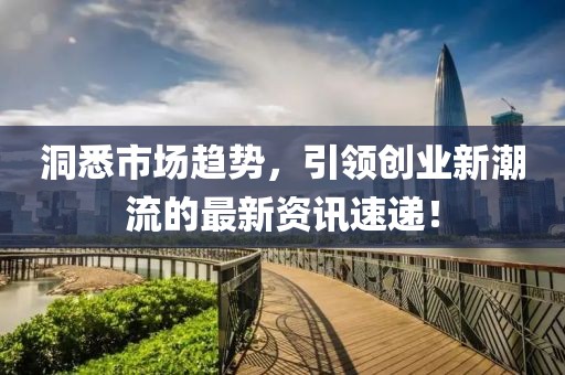 洞悉市场趋势，引领创业新潮流的最新资讯速递！