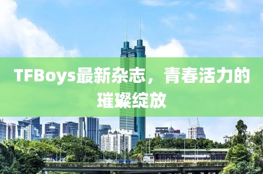TFBoys最新杂志，青春活力的璀璨绽放