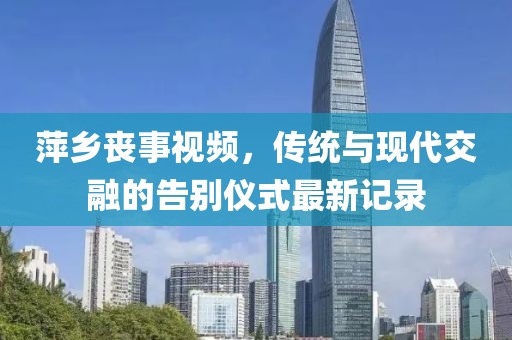 萍乡丧事视频，传统与现代交融的告别仪式最新记录