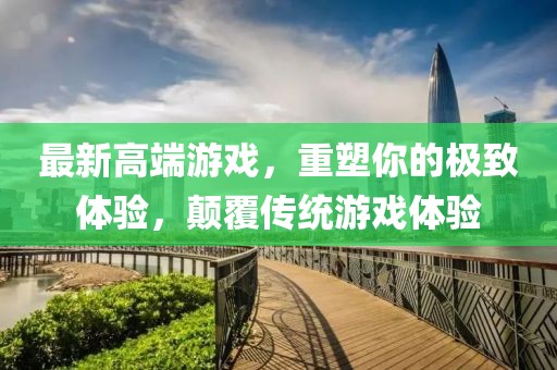 最新高端游戏，重塑你的极致体验，颠覆传统游戏体验
