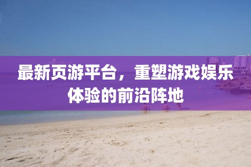 最新页游平台，重塑游戏娱乐体验的前沿阵地