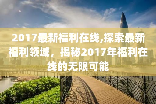 2017最新福利在线,探索最新福利领域，揭秘2017年福利在线的无限可能