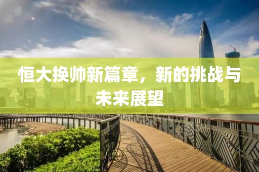 恒大换帅新篇章，新的挑战与未来展望