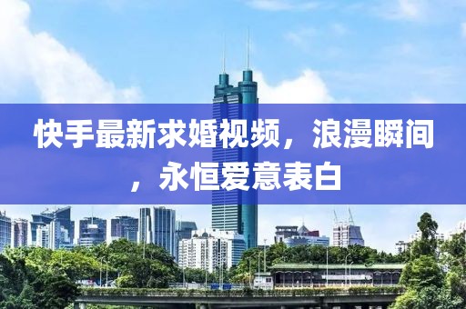 快手最新求婚视频，浪漫瞬间，永恒爱意表白
