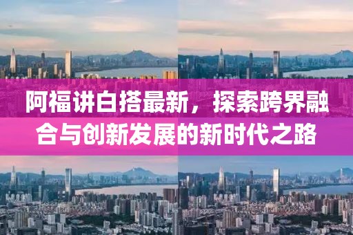阿福讲白搭最新，探索跨界融合与创新发展的新时代之路
