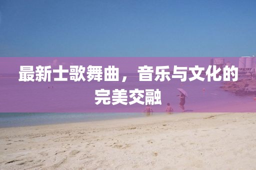 最新士歌舞曲，音乐与文化的完美交融
