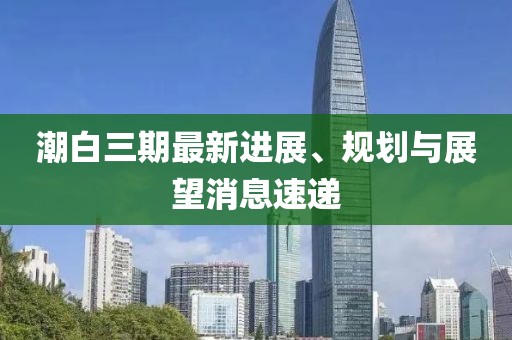 潮白三期最新进展、规划与展望消息速递