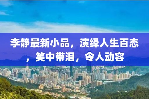 李静最新小品，演绎人生百态，笑中带泪，令人动容