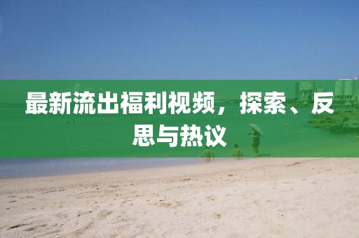 最新流出福利视频，探索、反思与热议