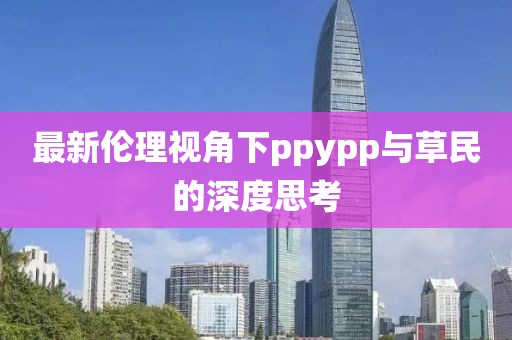 最新伦理视角下ppypp与草民的深度思考
