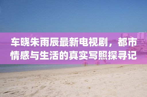 车晓朱雨辰最新电视剧，都市情感与生活的真实写照探寻记