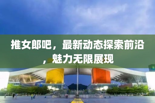 推女郎吧，最新动态探索前沿，魅力无限展现