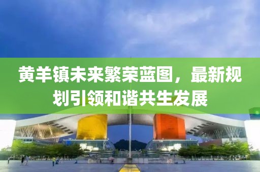 黄羊镇未来繁荣蓝图，最新规划引领和谐共生发展