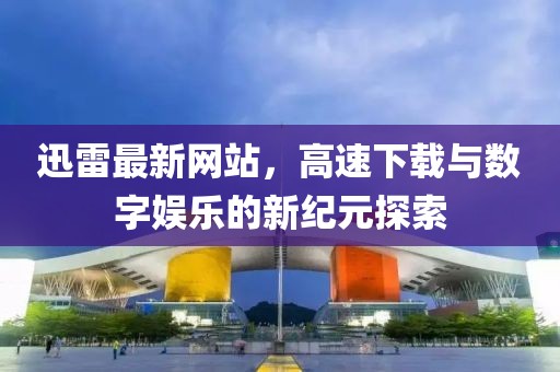 迅雷最新网站，高速下载与数字娱乐的新纪元探索