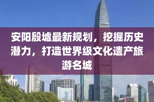安阳殷墟最新规划，挖掘历史潜力，打造世界级文化遗产旅游名城
