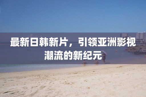 最新日韩新片，引领亚洲影视潮流的新纪元