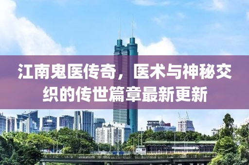 江南鬼医传奇，医术与神秘交织的传世篇章最新更新