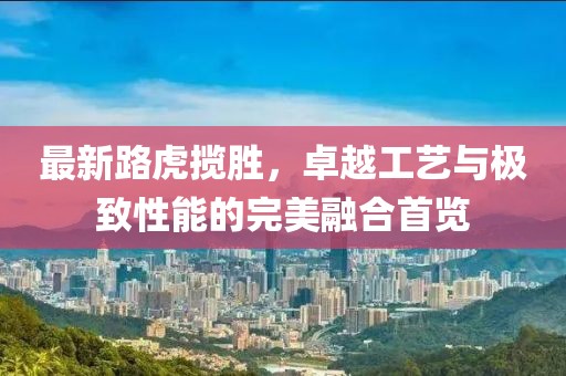 最新路虎揽胜，卓越工艺与极致性能的完美融合首览