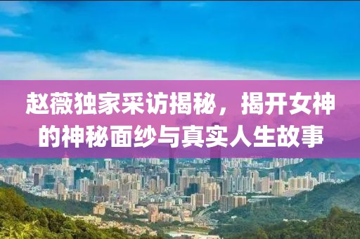 赵薇独家采访揭秘，揭开女神的神秘面纱与真实人生故事